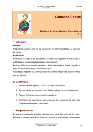 Cantando Coplas
Melissa Andrea Gómez Castañeda
B1
1. Objetivos
General:
Propiciar la expresión oral en los estudiantes mediante la repetición y creación
de coplas
Específicos:
Culturales: Acercar a los estudiantes a modos de expresión tradicionales y
auténticos en lengua española (coplas colombianas).
Léxicos: Reforzar el uso del vocabulario de la vida cotidiana (trabajo, estudio y
ocio) en la interpretación y creación de coplas.
Gramatical: Recordar las terminaciones del pretérito imperfecto creando rimas
con las mismas.
2. Contenidos
1. Presentación de algunas coplas populares colombianas.
2. Aprendizaje de vocabulario propio de las coplas y los cantos populares.
3. Repaso de los verbos en pretérito imperfecto.
4. Explotación de expresiones comunes para dar apreciaciones sobre las
cualidades del paisaje colombiano.
3. Temporalización
La presente secuencia didáctica está planeada para dos sesiones de clase.
Durante la primera parte de su desarrollo se hará el acercamiento a las coplas
MATERIALES PARA LA CLASE
DE ELE 2013
NIVEL B1
EMBAJADA DE ESPAÑA EN FRANCIA
CONSEJERÍA DE EDUCACIÓN 27
 