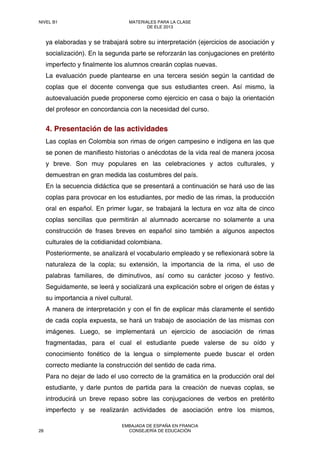 ya elaboradas y se trabajará sobre su interpretación (ejercicios de asociación y
socialización). En la segunda parte se reforzarán las conjugaciones en pretérito
imperfecto y finalmente los alumnos crearán coplas nuevas.
La evaluación puede plantearse en una tercera sesión según la cantidad de
coplas que el docente convenga que sus estudiantes creen. Así mismo, la
autoevaluación puede proponerse como ejercicio en casa o bajo la orientación
del profesor en concordancia con la necesidad del curso.
4. Presentación de las actividades
Las coplas en Colombia son rimas de origen campesino e indígena en las que
se ponen de manifiesto historias o anécdotas de la vida real de manera jocosa
y breve. Son muy populares en las celebraciones y actos culturales, y
demuestran en gran medida las costumbres del país.
En la secuencia didáctica que se presentará a continuación se hará uso de las
coplas para provocar en los estudiantes, por medio de las rimas, la producción
oral en español. En primer lugar, se trabajará la lectura en voz alta de cinco
coplas sencillas que permitirán al alumnado acercarse no solamente a una
construcción de frases breves en español sino también a algunos aspectos
culturales de la cotidianidad colombiana.
Posteriormente, se analizará el vocabulario empleado y se reflexionará sobre la
naturaleza de la copla; su extensión, la importancia de la rima, el uso de
palabras familiares, de diminutivos, así como su carácter jocoso y festivo.
Seguidamente, se leerá y socializará una explicación sobre el origen de éstas y
su importancia a nivel cultural.
A manera de interpretación y con el fin de explicar más claramente el sentido
de cada copla expuesta, se hará un trabajo de asociación de las mismas con
imágenes. Luego, se implementará un ejercicio de asociación de rimas
fragmentadas, para el cual el estudiante puede valerse de su oído y
conocimiento fonético de la lengua o simplemente puede buscar el orden
correcto mediante la construcción del sentido de cada rima.
Para no dejar de lado el uso correcto de la gramática en la producción oral del
estudiante, y darle puntos de partida para la creación de nuevas coplas, se
introducirá un breve repaso sobre las conjugaciones de verbos en pretérito
imperfecto y se realizarán actividades de asociación entre los mismos,
NIVEL B1 MATERIALES PARA LA CLASE
DE ELE 2013
28
EMBAJADA DE ESPAÑA EN FRANCIA
CONSEJERÍA DE EDUCACIÓN
 