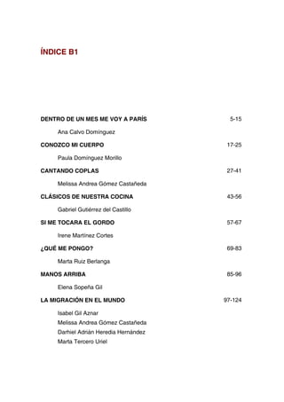 ÍNDICE B1
DENTRO DE UN MES ME VOY A PARÍS
Ana Calvo Domínguez
5-15
CONOZCO MI CUERPO
Paula Domínguez Morillo
17-25
CANTANDO COPLAS
Melissa Andrea Gómez Castañeda
27-41
CLÁSICOS DE NUESTRA COCINA
Gabriel Gutiérrez del Castillo
43-56
SI ME TOCARA EL GORDO
Irene Martínez Cortes
57-67
¿QUÉ ME PONGO?
Marta Ruiz Berlanga
69-83
MANOS ARRIBA
Elena Sopeña Gil
85-96
LA MIGRACIÓN EN EL MUNDO
Isabel Gil Aznar
Melissa Andrea Gómez Castañeda
Darhiel Adrián Heredia Hernández
Marta Tercero Uriel
97-124
 