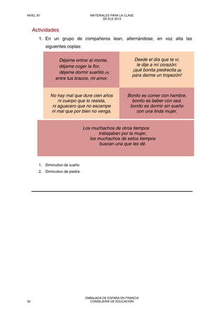 Actividades
1. En un grupo de compañeros lean, alternándose, en voz alta las
siguientes coplas:
Déjame entrar al monte,
déjame coger la flor,
déjame dormir sueñito (1)
entre tus brazos, mi amor.
Desde el día que te vi,
le dije a mí corazón:
¡qué bonita piedrecita (2)
para darme un tropezón!
No hay mal que dure cien años
ni cuerpo que lo resista,
ni aguacero que no escampe
ni mal que por bien no venga.
Bonito es comer con hambre,
bonito es beber con sed,
bonito es dormir sin sueño
con una linda mujer.
1. Diminutivo de sueño
2. Diminutivo de piedra
Los muchachos de otros tiempos
trabajaban por la mujer,
los muchachos de estos tiempos
buscan una que les dé.
NIVEL B1 MATERIALES PARA LA CLASE
DE ELE 2013
30
EMBAJADA DE ESPAÑA EN FRANCIA
CONSEJERÍA DE EDUCACIÓN
 