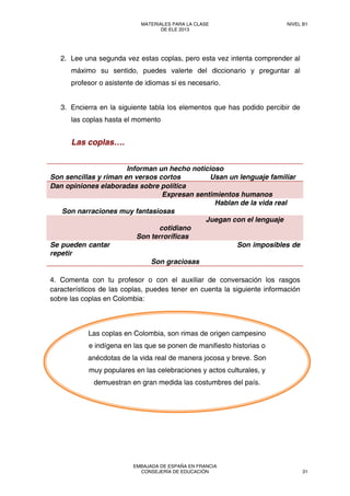 2. Lee una segunda vez estas coplas, pero esta vez intenta comprender al
máximo su sentido, puedes valerte del diccionario y preguntar al
profesor o asistente de idiomas si es necesario.
3. Encierra en la siguiente tabla los elementos que has podido percibir de
las coplas hasta el momento
Las coplas….
Informan un hecho noticioso
Son sencillas y riman en versos cortos Usan un lenguaje familiar
Dan opiniones elaboradas sobre política
Expresan sentimientos humanos
Hablan de la vida real
Son narraciones muy fantasiosas
Juegan con el lenguaje
cotidiano
Son terroríficas
Se pueden cantar Son imposibles de
repetir
Son graciosas
4. Comenta con tu profesor o con el auxiliar de conversación los rasgos
característicos de las coplas, puedes tener en cuenta la siguiente información
sobre las coplas en Colombia:
Las coplas en Colombia, son rimas de origen campesino
e indígena en las que se ponen de manifiesto historias o
anécdotas de la vida real de manera jocosa y breve. Son
muy populares en las celebraciones y actos culturales, y
demuestran en gran medida las costumbres del país.
MATERIALES PARA LA CLASE
DE ELE 2013
NIVEL B1
EMBAJADA DE ESPAÑA EN FRANCIA
CONSEJERÍA DE EDUCACIÓN 31
 