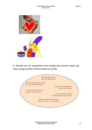 6. ¡Compite con tus compañeros! Forma parejas para construir coplas que
rimen y tengan sentido. Al terminar léelas en voz alta.
Una me dijo que sí,
otra me dijo que no,
¡Ay! del pobre que se casa
con una mujer blanquita,
Ay quien fuera zapatico
para tu bonito pie,
¡y mirar con los dos ojos
lo que el zapatico ve!
yo me quedé sin saber
cuál de las dos me engañó.
que a la vuelta de la iglesia
viene un blanco y se la quita.
MATERIALES PARA LA CLASE
DE ELE 2013
NIVEL B1
EMBAJADA DE ESPAÑA EN FRANCIA
CONSEJERÍA DE EDUCACIÓN 33
 