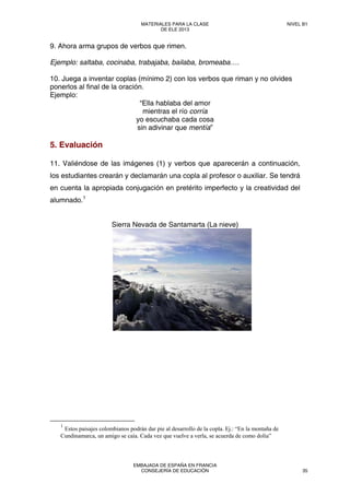 9. Ahora arma grupos de verbos que rimen.
Ejemplo: saltaba, cocinaba, trabajaba, bailaba, bromeaba….
10. Juega a inventar coplas (mínimo 2) con los verbos que riman y no olvides
ponerlos al final de la oración.
Ejemplo:
“Ella hablaba del amor
mientras el río corría
yo escuchaba cada cosa
sin adivinar que mentía”
5. Evaluación
11. Valiéndose de las imágenes (1) y verbos que aparecerán a continuación,
los estudiantes crearán y declamarán una copla al profesor o auxiliar. Se tendrá
en cuenta la apropiada conjugación en pretérito imperfecto y la creatividad del
alumnado.1
Sierra Nevada de Santamarta (La nieve)
1
Estos paisajes colombianos podrán dar pie al desarrollo de la copla. Ej.: “En la montaña de
Cundinamarca, un amigo se caía. Cada vez que vuelve a verla, se acuerda de como dolía”
 
MATERIALES PARA LA CLASE
DE ELE 2013
NIVEL B1
EMBAJADA DE ESPAÑA EN FRANCIA
CONSEJERÍA DE EDUCACIÓN 35
 