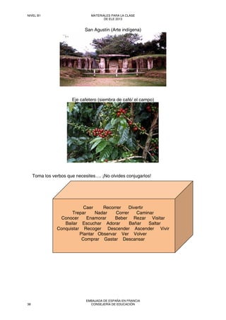 San Agustín (Arte indígena)
Eje cafetero (siembra de café/ el campo)
Toma los verbos que necesites…. ¡No olvides conjugarlos!
Caer Recorrer Divertir
Trepar Nadar Correr Caminar
Conocer Enamorar Beber Rezar Visitar
Bailar Escuchar Adorar Bañar Saltar
Conquistar Recoger Descender Ascender Vivir
Plantar Observar Ver Volver
Comprar Gastar Descansar
NIVEL B1 MATERIALES PARA LA CLASE
DE ELE 2013
38
EMBAJADA DE ESPAÑA EN FRANCIA
CONSEJERÍA DE EDUCACIÓN
 