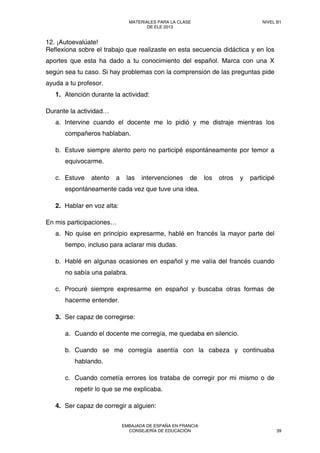 12. ¡Autoevalúate!
Reflexiona sobre el trabajo que realizaste en esta secuencia didáctica y en los
aportes que esta ha dado a tu conocimiento del español. Marca con una X
según sea tu caso. Si hay problemas con la comprensión de las preguntas pide
ayuda a tu profesor.
1. Atención durante la actividad:
Durante la actividad…
a. Intervine cuando el docente me lo pidió y me distraje mientras los
compañeros hablaban.
b. Estuve siempre atento pero no participé espontáneamente por temor a
equivocarme.
c. Estuve atento a las intervenciones de los otros y participé
espontáneamente cada vez que tuve una idea.
2. Hablar en voz alta:
En mis participaciones…
a. No quise en principio expresarme, hablé en francés la mayor parte del
tiempo, incluso para aclarar mis dudas.
b. Hablé en algunas ocasiones en español y me valía del francés cuando
no sabía una palabra.
c. Procuré siempre expresarme en español y buscaba otras formas de
hacerme entender.
3. Ser capaz de corregirse:
a. Cuando el docente me corregía, me quedaba en silencio.
b. Cuando se me corregía asentía con la cabeza y continuaba
hablando.
c. Cuando cometía errores los trataba de corregir por mi mismo o de
repetir lo que se me explicaba.
4. Ser capaz de corregir a alguien:
MATERIALES PARA LA CLASE
DE ELE 2013
NIVEL B1
EMBAJADA DE ESPAÑA EN FRANCIA
CONSEJERÍA DE EDUCACIÓN 39
 