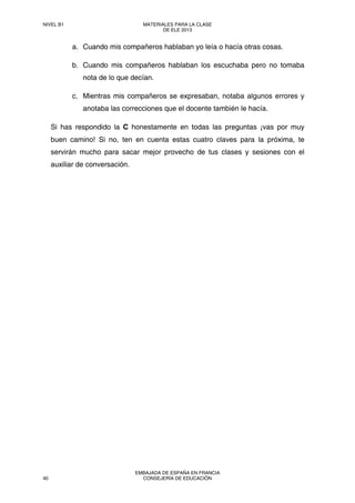 a. Cuando mis compañeros hablaban yo leía o hacía otras cosas.
b. Cuando mis compañeros hablaban los escuchaba pero no tomaba
nota de lo que decían.
c. Mientras mis compañeros se expresaban, notaba algunos errores y
anotaba las correcciones que el docente también le hacía.
Si has respondido la C honestamente en todas las preguntas ¡vas por muy
buen camino! Si no, ten en cuenta estas cuatro claves para la próxima, te
servirán mucho para sacar mejor provecho de tus clases y sesiones con el
auxiliar de conversación.
NIVEL B1 MATERIALES PARA LA CLASE
DE ELE 2013
40
EMBAJADA DE ESPAÑA EN FRANCIA
CONSEJERÍA DE EDUCACIÓN
 