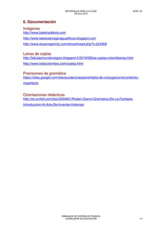 6. Documentación
Imágenes
http://www.bakehaddock.com
http://www.labatutamagicaguaditoca.blogspot.com
http://www.skyscrapercity.com/showthread.php?t=224958
Letras de coplas
http://fabulasmundomagico.blogspot.fr/2010/08/las-coplas-colombianas.html
http://www.todacolombia.com/coplas.html
Precisiones de gramática
https://sites.google.com/site/ayudaconespanol/tabla-de-conjugacion/el-preterito-
imperfecto
Orientaciones didácticas
http://es.scribd.com/doc/2934831/Rodari-Gianni-Gramatica-De-La-Fantasia-
Introduccion-Al-Arte-De-Inventar-Historias
MATERIALES PARA LA CLASE
DE ELE 2013
NIVEL B1
EMBAJADA DE ESPAÑA EN FRANCIA
CONSEJERÍA DE EDUCACIÓN 41
 