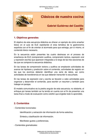Clásicos de nuestra cocina
Gabriel Gutiérrez del Castillo
B1
1. Objetivos generales
El objetivo de esta secuencia didáctica es ofrecer un ejemplo de cómo enseñar
léxico en el aula de ELE explotando el área temática de la gastronomía
española con el fin de orientar al alumnado para que extraiga, por sí mismo, el
contenido léxico necesario.
En la secuencia están presentes las cuatro destrezas en el proceso de
enseñanza de ELE (comprensión auditiva, comprensión lectora, expresión oral
y expresión escrita) que aparecen integradas a lo largo de las tres secciones de
las que se compone la secuencia didáctica.
En las tareas de comprensión lectora y auditiva se emplearán actividades de
avance de hipótesis y predicción sobre el contenido, actividades de registro en
las que los alumnos deberán identificar una serie de datos, así como
actividades de transferencia en las que deberán transcribir lo escuchado.
En las tareas de expresión oral y escrita se llevarán a cabo actividades para
organizar y desarrollar el contenido, para escribir un resumen y también para
trabajar en parejas.
El modelo comunicativo es la piedra angular de esta secuencia; no obstante, el
enfoque por tareas también se ha tenido en cuenta con el fin de presentar una
tarea final a modo de evaluación como colofón que englobe todo lo aprendido.
2. Contenidos
- Contenidos funcionales:
Identificación y extracción de información de forma selectiva.
Síntesis y clasificación de información.
Manifestar gustos y preferencias.
- Contenidos gramaticales:
MATERIALES PARA LA CLASE
DE ELE 2013
NIVEL B1
EMBAJADA DE ESPAÑA EN FRANCIA
CONSEJERÍA DE EDUCACIÓN 43
 