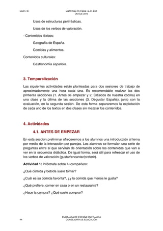 Usos de estructuras perifrásticas.
Usos de los verbos de valoración.
- Contenidos léxicos:
Geografía de España.
Comidas y alimentos.
Contenidos culturales:
Gastronomía española.
3. Temporalización
Las siguientes actividades están planteadas para dos sesiones de trabajo de
aproximadamente una hora cada una. Es recomendable realizar las dos
primeras secciones (1. Antes de empezar y 2. Clásicos de nuestra cocina) en
una clase y la última de las secciones (3. Degustar España), junto con la
evaluación, en la segunda sesión. De esta forma separaremos la explotación
de cada uno de los textos en dos clases sin mezclar los contenidos.
4. Actividades
4.1. ANTES DE EMPEZAR
En esta sección preliminar ofreceremos a los alumnos una introducción al tema
por medio de la interacción por parejas. Los alumnos se formulan una serie de
preguntas entre sí que servirán de orientación sobre los contenidos que van a
ver en la secuencia didáctica. De igual forma, será útil para refrescar el uso de
los verbos de valoración (gustar/encantar/preferir).
Actividad 1: Infórmate sobre tu compañero:
¿Qué comida y bebida suele tomar?
¿Cuál es su comida favorita?, ¿y la comida que menos le gusta?
¿Qué prefiere, comer en casa o en un restaurante?
¿Hace la compra? ¿Qué suele comprar?
NIVEL B1 MATERIALES PARA LA CLASE
DE ELE 2013
44
EMBAJADA DE ESPAÑA EN FRANCIA
CONSEJERÍA DE EDUCACIÓN
 