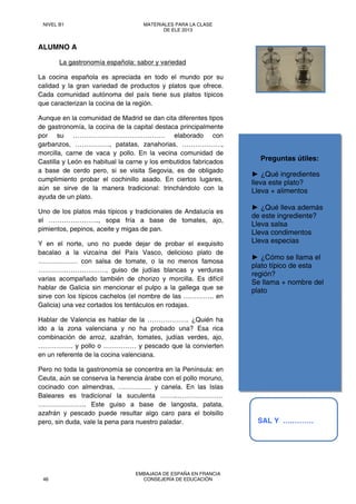 Preguntas útiles:
► ¿Qué ingredientes
lleva este plato?
Lleva + alimentos
► ¿Qué lleva además
de este ingrediente?
Lleva salsa
Lleva condimentos
Lleva especias
► ¿Cómo se llama el
plato típico de esta
región?
Se llama + nombre del
plato
ALUMNO A
La gastronomía española: sabor y variedad
La cocina española es apreciada en todo el mundo por su
calidad y la gran variedad de productos y platos que ofrece.
Cada comunidad autónoma del país tiene sus platos típicos
que caracterizan la cocina de la región.
Aunque en la comunidad de Madrid se dan cita diferentes tipos
de gastronomía, la cocina de la capital destaca principalmente
por su …………………………………… elaborado con
garbanzos, ……………., patatas, zanahorias, ………………,
morcilla, carne de vaca y pollo. En la vecina comunidad de
Castilla y León es habitual la carne y los embutidos fabricados
a base de cerdo pero, si se visita Segovia, es de obligado
cumplimiento probar el cochinillo asado. En ciertos lugares,
aún se sirve de la manera tradicional: trinchándolo con la
ayuda de un plato.
Uno de los platos más típicos y tradicionales de Andalucía es
el ………………….., sopa fría a base de tomates, ajo,
pimientos, pepinos, aceite y migas de pan.
Y en el norte, uno no puede dejar de probar el exquisito
bacalao a la vizcaína del País Vasco, delicioso plato de
……………… con salsa de tomate, o la no menos famosa
………….………………, guiso de judías blancas y verduras
varias acompañado también de chorizo y morcilla. Es difícil
hablar de Galicia sin mencionar el pulpo a la gallega que se
sirve con los típicos cachelos (el nombre de las ………….. en
Galicia) una vez cortados los tentáculos en rodajas.
Hablar de Valencia es hablar de la ………………. ¿Quién ha
ido a la zona valenciana y no ha probado una? Esa rica
combinación de arroz, azafrán, tomates, judías verdes, ajo,
……………. y pollo o …………… y pescado que la convierten
en un referente de la cocina valenciana.
Pero no toda la gastronomía se concentra en la Península: en
Ceuta, aún se conserva la herencia árabe con el pollo moruno,
cocinado con almendras, …………… y canela. En las Islas
Baleares es tradicional la suculenta ……..…………………
…………………. Este guiso a base de langosta, patata,
azafrán y pescado puede resultar algo caro para el bolsillo
pero, sin duda, vale la pena para nuestro paladar. SAL Y ….………
NIVEL B1 MATERIALES PARA LA CLASE
DE ELE 2013
46
EMBAJADA DE ESPAÑA EN FRANCIA
CONSEJERÍA DE EDUCACIÓN
 