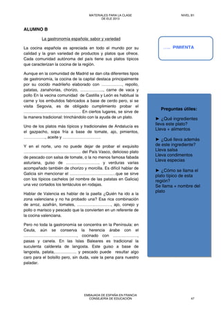 Preguntas útiles:
► ¿Qué ingredientes
lleva este plato?
Lleva + alimentos
► ¿Qué lleva además
de este ingrediente?
Lleva salsa
Lleva condimentos
Lleva especias
► ¿Cómo se llama el
plato típico de esta
región?
Se llama + nombre del
plato
ALUMNO B
La gastronomía española: sabor y variedad
La cocina española es apreciada en todo el mundo por su
calidad y la gran variedad de productos y platos que ofrece.
Cada comunidad autónoma del país tiene sus platos típicos
que caracterizan la cocina de la región.
Aunque en la comunidad de Madrid se dan cita diferentes tipos
de gastronomía, la cocina de la capital destaca principalmente
por su cocido madrileño elaborado con ……………, repollo,
patatas, zanahorias, chorizo, …………….., carne de vaca y
pollo En la vecina comunidad de Castilla y León es habitual la
carne y los embutidos fabricados a base de cerdo pero, si se
visita Segovia, es de obligado cumplimiento probar el
…………………………………… En ciertos lugares, se sirve de
la manera tradicional: trinchándolo con la ayuda de un plato.
Uno de los platos más típicos y tradicionales de Andalucía es
el gazpacho, sopa fría a base de tomate, ajo, pimientos,
……………., aceite y ……………………….
Y en el norte, uno no puede dejar de probar el exquisito
…………………………………… del País Vasco, delicioso plato
de pescado con salsa de tomate, o la no menos famosa fabada
asturiana, guiso de ……………………. y verduras varias
acompañado también de chorizo y morcilla. Es difícil hablar de
Galicia sin mencionar el ………………………….…que se sirve
con los típicos cachelos (el nombre de las patatas en Galicia)
una vez cortados los tentáculos en rodajas.
Hablar de Valencia es hablar de la paella ¿Quién ha ido a la
zona valenciana y no ha probado una? Esa rica combinación
de arroz, azafrán, tomates, ………….…………, ajo, conejo y
pollo o marisco y pescado que la convierten en un referente de
la cocina valenciana.
Pero no toda la gastronomía se concentra en la Península: en
Ceuta, aún se conserva la herencia árabe con el
…………………………………, cocinado con ………………,
pasas y canela. En las Islas Baleares es tradicional la
suculenta caldereta de langosta. Este guiso a base de
langosta, patata,……………. y pescado puede resultar algo
caro para el bolsillo pero, sin duda, vale la pena para nuestro
paladar.
….. PIMIENTA
MATERIALES PARA LA CLASE
DE ELE 2013
NIVEL B1
EMBAJADA DE ESPAÑA EN FRANCIA
CONSEJERÍA DE EDUCACIÓN 47
 
