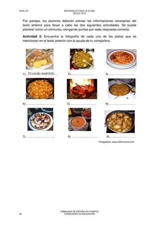 El cocido madrileño
Por parejas, los alumnos deberán extraer las informaciones necesarias del
texto anterior para llevar a cabo las dos siguientes actividades. Se puede
plantear como un concurso, otorgando puntos por cada respuesta correcta.
Actividad 3: Encuentra la fotografía de cada uno de los platos que se
mencionan en el texto anterior con la ayuda de tu compañero.
1)………………………… 2)…………………… 3)………………………
4)………………………… 5)……………………… 6)…….…………………
7)………………………… 8)………………………. 9)………………………
Fotografías: www.20minutos.com
NIVEL B1 MATERIALES PARA LA CLASE
DE ELE 2013
48
EMBAJADA DE ESPAÑA EN FRANCIA
CONSEJERÍA DE EDUCACIÓN
 