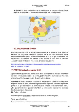Actividad 4: Sitúa cada plato en la región que le corresponde según el
texto de la actividad 2. Contrasta la información con tu compañero.
4.3. DEGUSTAR ESPAÑA
Esta segunda sección de la secuencia didáctica se basa en una audición
extraída del programa «Degustar España» de RTVE. Concretamente de la
emisión radiofónica del día 17 de noviembre de 2012 en la que se habla de los
calamares a la romana. La edición se ha llevado a cabo con el software
Audacity y está dividida en dos partes. Enlace a la audición:
http://www.ivoox.com/gastronomia-espanola-degustar-espana-audios-
mp3_rf_1689314_1.html
1ª PARTE (hasta el segundo 0:45)
Aprovechando que en este primer corte de la audición no se desvela el nombre
del plato sino que se describe el animal, pediremos a los alumnos que elaboren
una serie de hipótesis por medio de perífrasis verbales.
Actividad 1: Vas a escuchar un extracto del programa radiofónico «Degustar
España» sobre un plato típico de la gastronomía española. Escucha la primera
parte en la que se describe el animal que se emplea para cocinar este plato.
¿De qué animal crees que se trata? Con tu compañero, elabora tres posibles
hipótesis como en el ejemplo.
Ej: Poder + Infinitivo:
►En mi opinión, puede ser un pavo porque es un animal muy feo.
Tener que + Infinitivo:
►…………………………………………………………………………………………
MATERIALES PARA LA CLASE
DE ELE 2013
NIVEL B1
EMBAJADA DE ESPAÑA EN FRANCIA
CONSEJERÍA DE EDUCACIÓN 49
 