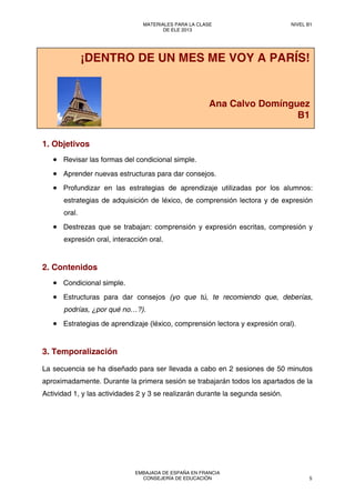 1. Objetivos
• Revisar las formas del condicional simple.
• Aprender nuevas estructuras para dar consejos.
• Profundizar en las estrategias de aprendizaje utilizadas por los alumnos:
estrategias de adquisición de léxico, de comprensión lectora y de expresión
oral.
• Destrezas que se trabajan: comprensión y expresión escritas, compresión y
expresión oral, interacción oral.
2. Contenidos
• Condicional simple.
• Estructuras para dar consejos (yo que tú, te recomiendo que, deberías,
podrías, ¿por qué no…?).
• Estrategias de aprendizaje (léxico, comprensión lectora y expresión oral).
3. Temporalización
La secuencia se ha diseñado para ser llevada a cabo en 2 sesiones de 50 minutos
aproximadamente. Durante la primera sesión se trabajarán todos los apartados de la
Actividad 1, y las actividades 2 y 3 se realizarán durante la segunda sesión.
¡DENTRO DE UN MES ME VOY A PARÍS!
Ana Calvo Domínguez
B1
MATERIALES PARA LA CLASE
DE ELE 2013
NIVEL B1
EMBAJADA DE ESPAÑA EN FRANCIA
CONSEJERÍA DE EDUCACIÓN 5
 