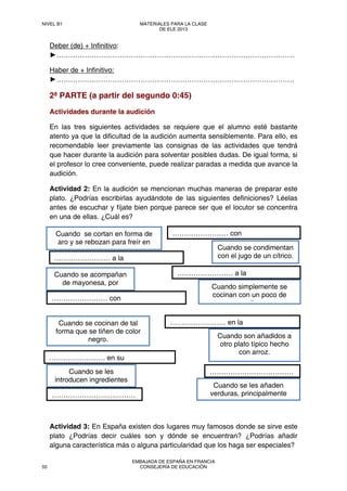 Deber (de) + Infinitivo:
►…………………………………………………………………………………………
Haber de + Infinitivo:
►…………………………………………………………………………………………
2ª PARTE (a partir del segundo 0:45)
Actividades durante la audición
En las tres siguientes actividades se requiere que el alumno esté bastante
atento ya que la dificultad de la audición aumenta sensiblemente. Para ello, es
recomendable leer previamente las consignas de las actividades que tendrá
que hacer durante la audición para solventar posibles dudas. De igual forma, si
el profesor lo cree conveniente, puede realizar paradas a medida que avance la
audición.
Actividad 2: En la audición se mencionan muchas maneras de preparar este
plato. ¿Podrías escribirlas ayudándote de las siguientes definiciones? Léelas
antes de escuchar y fíjate bien porque parece ser que el locutor se concentra
en una de ellas. ¿Cuál es?
Actividad 3: En España existen dos lugares muy famosos donde se sirve este
plato ¿Podrías decir cuáles son y dónde se encuentran? ¿Podrías añadir
alguna característica más o alguna particularidad que los haga ser especiales?
Cuando se les
introducen ingredientes
Cuando se cortan en forma de
aro y se rebozan para freír en
Cuando simplemente se
cocinan con un poco de
it
Cuando se cocinan de tal
forma que se tiñen de color
negro.
Cuando se acompañan
de mayonesa, por
Cuando se condimentan
con el jugo de un cítrico.
Cuando se les añaden
verduras, principalmente
Cuando son añadidos a
otro plato típico hecho
con arroz.
…………………… en su
…………………… a la
…………………… con
………………………………
………………………………
…………………… a la
…………………… en la
…………………… con
NIVEL B1 MATERIALES PARA LA CLASE
DE ELE 2013
50
EMBAJADA DE ESPAÑA EN FRANCIA
CONSEJERÍA DE EDUCACIÓN
 