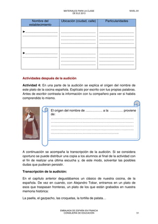 Nombre del
establecimiento
Ubicación (ciudad, calle) Particularidades
►………………………………………… 
……………………………………………. 
 
……………………………………………. 
……………………………………………. 
……………………………………………. 
……………………………………………. 
 
……………………………………………. 
……………………………………………. 
……………………………………………. 
……………………………………………. 
►………………………………………… 
…………………………………………….
 
……………………………………………. 
……………………………………………. 
……………………………………………. 
……………………………………………. 
 
……………………………………………. 
……………………………………………. 
……………………………………………. 
……………………………………………. 
Actividades después de la audición
Actividad 4: En una parte de la audición se explica el origen del nombre de
este plato de la cocina española. Explícalo por escrito con tus propias palabras.
Antes de escribir contrasta la información con tu compañero para ver si habéis
comprendido lo mismo.
A continuación se acompaña la transcripción de la audición. Si se considera
oportuno se puede distribuir una copia a los alumnos al final de la actividad con
el fin de realizar una última escucha y, de este modo, solventar las posibles
dudas que pudieran persistir.
Transcripción de la audición:
En el capítulo anterior degustábamos un clásico de nuestra cocina, de la
española. De vez en cuando, con Alejandro Tobar, entramos en un plato de
esos que traspasan fronteras, un plato de los que están grabados en nuestra
memoria histórica:
La paella, el gazpacho, las croquetas, la tortilla de patata…
El origen del nombre de ….………… a la ………… proviene
de:
……………………………………………………………………
……………………………………………………………………
……………………………………………………………………
……………………………………………………………………
……………………………………………………….
MATERIALES PARA LA CLASE
DE ELE 2013
NIVEL B1
EMBAJADA DE ESPAÑA EN FRANCIA
CONSEJERÍA DE EDUCACIÓN 51
 