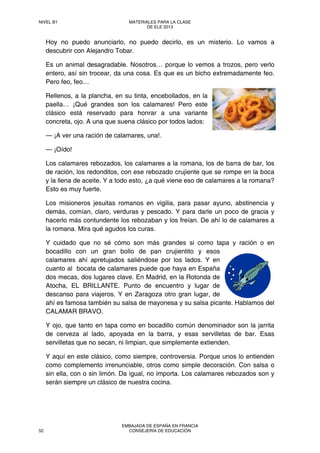Hoy no puedo anunciarlo, no puedo decirlo, es un misterio. Lo vamos a
descubrir con Alejandro Tobar.
Es un animal desagradable. Nosotros… porque lo vemos a trozos, pero verlo
entero, así sin trocear, da una cosa. Es que es un bicho extremadamente feo.
Pero feo, feo…
Rellenos, a la plancha, en su tinta, encebollados, en la
paella… ¡Qué grandes son los calamares! Pero este
clásico está reservado para honrar a una variante
concreta, ojo. A una que suena clásico por todos lados:
— ¡A ver una ración de calamares, una!.
— ¡Oído!
Los calamares rebozados, los calamares a la romana, los de barra de bar, los
de ración, los redonditos, con ese rebozado crujiente que se rompe en la boca
y la llena de aceite. Y a todo esto, ¿a qué viene eso de calamares a la romana?
Esto es muy fuerte.
Los misioneros jesuitas romanos en vigilia, para pasar ayuno, abstinencia y
demás, comían, claro, verduras y pescado. Y para darle un poco de gracia y
hacerlo más contundente los rebozaban y los freían. De ahí lo de calamares a
la romana. Mira qué agudos los curas.
Y cuidado que no sé cómo son más grandes si como tapa y ración o en
bocadillo con un gran bollo de pan crujientito y esos
calamares ahí apretujados saliéndose por los lados. Y en
cuanto al bocata de calamares puede que haya en España
dos mecas, dos lugares clave. En Madrid, en la Rotonda de
Atocha, EL BRILLANTE. Punto de encuentro y lugar de
descanso para viajeros. Y en Zaragoza otro gran lugar, de
ahí es famosa también su salsa de mayonesa y su salsa picante. Hablamos del
CALAMAR BRAVO.
Y ojo, que tanto en tapa como en bocadillo común denominador son la jarrita
de cerveza al lado, apoyada en la barra, y esas servilletas de bar. Esas
servilletas que no secan, ni limpian, que simplemente extienden.
Y aquí en este clásico, como siempre, controversia. Porque unos lo entienden
como complemento irrenunciable, otros como simple decoración. Con salsa o
sin ella, con o sin limón. Da igual, no importa. Los calamares rebozados son y
serán siempre un clásico de nuestra cocina.
NIVEL B1 MATERIALES PARA LA CLASE
DE ELE 2013
52
EMBAJADA DE ESPAÑA EN FRANCIA
CONSEJERÍA DE EDUCACIÓN
 