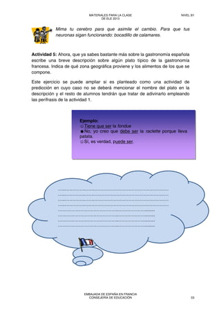 Mima tu cerebro para que asimile el cambio. Para que tus
neuronas sigan funcionando: bocadillo de calamares.
Actividad 5: Ahora, que ya sabes bastante más sobre la gastronomía española
escribe una breve descripción sobre algún plato típico de la gastronomía
francesa. Indica de qué zona geográfica proviene y los alimentos de los que se
compone.
Este ejercicio se puede ampliar si es planteado como una actividad de
predicción en cuyo caso no se deberá mencionar el nombre del plato en la
descripción y el resto de alumnos tendrán que tratar de adivinarlo empleando
las perífrasis de la actividad 1.
…..………….…………………………………………………
…..………….…………………………………………………
…..………….…………………………………………………
…..………….…………………………………………………
…………………………………..………………........
…………………………………..………………........
…………………………………..………………........
…………………………………..………………........
Ejemplo:
☺Tiene que ser la fondue
☻No, yo creo que debe ser la raclette porque lleva
patata.
☺Sí, es verdad, puede ser.
MATERIALES PARA LA CLASE
DE ELE 2013
NIVEL B1
EMBAJADA DE ESPAÑA EN FRANCIA
CONSEJERÍA DE EDUCACIÓN 53
 