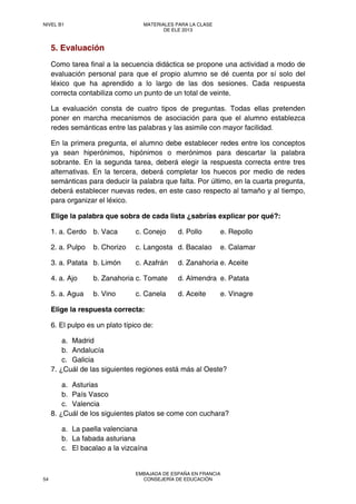 5. Evaluación
Como tarea final a la secuencia didáctica se propone una actividad a modo de
evaluación personal para que el propio alumno se dé cuenta por sí solo del
léxico que ha aprendido a lo largo de las dos sesiones. Cada respuesta
correcta contabiliza como un punto de un total de veinte.
La evaluación consta de cuatro tipos de preguntas. Todas ellas pretenden
poner en marcha mecanismos de asociación para que el alumno establezca
redes semánticas entre las palabras y las asimile con mayor facilidad.
En la primera pregunta, el alumno debe establecer redes entre los conceptos
ya sean hiperónimos, hipónimos o merónimos para descartar la palabra
sobrante. En la segunda tarea, deberá elegir la respuesta correcta entre tres
alternativas. En la tercera, deberá completar los huecos por medio de redes
semánticas para deducir la palabra que falta. Por último, en la cuarta pregunta,
deberá establecer nuevas redes, en este caso respecto al tamaño y al tiempo,
para organizar el léxico.
Elige la palabra que sobra de cada lista ¿sabrías explicar por qué?:
1. a. Cerdo b. Vaca c. Conejo d. Pollo e. Repollo
2. a. Pulpo b. Chorizo c. Langosta d. Bacalao e. Calamar
3. a. Patata b. Limón c. Azafrán d. Zanahoria e. Aceite
4. a. Ajo b. Zanahoria c. Tomate d. Almendra e. Patata
5. a. Agua b. Vino c. Canela d. Aceite e. Vinagre
Elige la respuesta correcta:
6. El pulpo es un plato típico de:
a. Madrid
b. Andalucía
c. Galicia
7. ¿Cuál de las siguientes regiones está más al Oeste?
a. Asturias
b. País Vasco
c. Valencia
8. ¿Cuál de los siguientes platos se come con cuchara?
a. La paella valenciana
b. La fabada asturiana
c. El bacalao a la vizcaína
NIVEL B1 MATERIALES PARA LA CLASE
DE ELE 2013
54
EMBAJADA DE ESPAÑA EN FRANCIA
CONSEJERÍA DE EDUCACIÓN
 