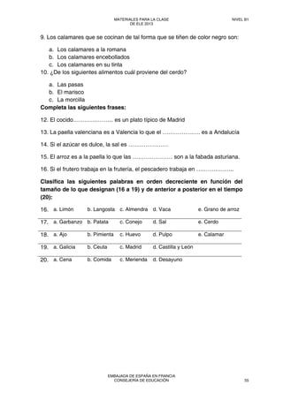 9. Los calamares que se cocinan de tal forma que se tiñen de color negro son:
a. Los calamares a la romana
b. Los calamares encebollados
c. Los calamares en su tinta
10. ¿De los siguientes alimentos cuál proviene del cerdo?
a. Las pasas
b. El marisco
c. La morcilla
Completa las siguientes frases:
12. El cocido………………… es un plato típico de Madrid
13. La paella valenciana es a Valencia lo que el …………….…. es a Andalucía
14. Si el azúcar es dulce, la sal es …………………
15. El arroz es a la paella lo que las ………………… son a la fabada asturiana.
16. Si el frutero trabaja en la frutería, el pescadero trabaja en ………………..
Clasifica las siguientes palabras en orden decreciente en función del
tamaño de lo que designan (16 a 19) y de anterior a posterior en el tiempo
(20):
16. a. Limón b. Langosta c. Almendra d. Vaca e. Grano de arroz
17. a. Garbanzo b. Patata c. Conejo d. Sal e. Cerdo
18. a. Ajo b. Pimienta c. Huevo d. Pulpo e. Calamar
19. a. Galicia b. Ceuta c. Madrid d. Castilla y León
20. a. Cena b. Comida c. Merienda d. Desayuno
MATERIALES PARA LA CLASE
DE ELE 2013
NIVEL B1
EMBAJADA DE ESPAÑA EN FRANCIA
CONSEJERÍA DE EDUCACIÓN 55
 