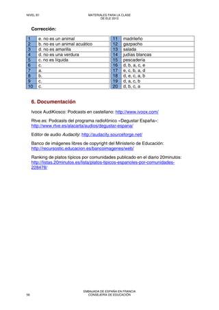 Corrección:
1 e. no es un animal
2 b. no es un animal acuático
3 d. no es amarilla
4 d. no es una verdura
5 c. no es líquida
6 c.
7 a.
8 b.
9 c.
10 c.
11 madrileño
12 gazpacho
13 salada
14 judías blancas
15 pescadería
16 d, b, a, c, e
17 e, c, b, a, d
18 d, e, c, a, b
19 d, a, c, b
20 d, b, c, a
6. Documentación
Ivoox AudiKiosco: Podcasts en castellano: http://www.ivoox.com/
Rtve.es: Podcasts del programa radiofónico «Degustar España»:
http://www.rtve.es/alacarta/audios/degustar-espana/
Editor de audio Audacity: http://audacity.sourceforge.net/
Banco de imágenes libres de copyright del Ministerio de Educación: 
http://recursostic.educacion.es/bancoimagenes/web/
Ranking de platos típicos por comunidades publicado en el diario 20minutos:
http://listas.20minutos.es/lista/platos-tipicos-espanoles-por-comunidades-
228478/
NIVEL B1 MATERIALES PARA LA CLASE
DE ELE 2013
56
EMBAJADA DE ESPAÑA EN FRANCIA
CONSEJERÍA DE EDUCACIÓN
 