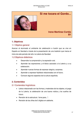 1. Objetivos
1.1 Objetivo general
Acercar al alumnado al ambiente de celebración e ilusión que se vive en
España en Navidad a través de la presentación de una tradición que marca el
inicio de este periodo del año: la Lotería de Navidad.
1.2 Objetivos didácticos
• Desarrollar la comprensión y la expresión oral.
• Aprender las expresiones y el léxico asociado a la Lotería y a su
celebración.
• Aprender nuevas formas de expresar alegría y sorpresa.
• Aprender a expresar hipótesis relacionadas con el futuro.
• Conocer algunos aspectos de la cultura española.
2. Contenidos
2.1 Contenidos lingüísticos
• Léxico relacionado con las formas y materiales de los objetos, el juego
de la Lotería, la celebración de una buena noticia y los sueños de
futuro.
• Revisión de la estructura: “sirve para...”.
• Revisión de las cifras de 5 dígitos en adelante.
Si me tocara el Gordo...
Irene Martínez Cortés
B1
MATERIALES PARA LA CLASE
DE ELE 2013
NIVEL B1
EMBAJADA DE ESPAÑA EN FRANCIA
CONSEJERÍA DE EDUCACIÓN 57
 