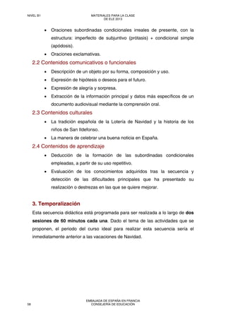 • Oraciones subordinadas condicionales irreales de presente, con la
estructura: imperfecto de subjuntivo (prótasis) + condicional simple
(apódosis).
• Oraciones exclamativas.
2.2 Contenidos comunicativos o funcionales
• Descripción de un objeto por su forma, composición y uso.
• Expresión de hipótesis o deseos para el futuro.
• Expresión de alegría y sorpresa.
• Extracción de la información principal y datos más específicos de un
documento audiovisual mediante la comprensión oral.
2.3 Contenidos culturales
• La tradición española de la Lotería de Navidad y la historia de los
niños de San Ildefonso.
• La manera de celebrar una buena noticia en España.
2.4 Contenidos de aprendizaje
• Deducción de la formación de las subordinadas condicionales
empleadas, a partir de su uso repetitivo.
• Evaluación de los conocimientos adquiridos tras la secuencia y
detección de las dificultades principales que ha presentado su
realización o destrezas en las que se quiere mejorar.
3. Temporalización
Esta secuencia didáctica está programada para ser realizada a lo largo de dos
sesiones de 60 minutos cada una. Dado el tema de las actividades que se
proponen, el periodo del curso ideal para realizar esta secuencia sería el
inmediatamente anterior a las vacaciones de Navidad.
NIVEL B1 MATERIALES PARA LA CLASE
DE ELE 2013
58
EMBAJADA DE ESPAÑA EN FRANCIA
CONSEJERÍA DE EDUCACIÓN
 