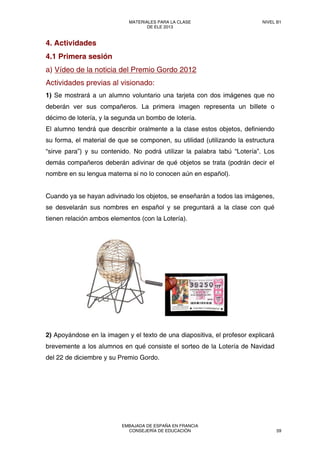 4. Actividades
4.1 Primera sesión
a) Vídeo de la noticia del Premio Gordo 2012
Actividades previas al visionado:
1) Se mostrará a un alumno voluntario una tarjeta con dos imágenes que no
deberán ver sus compañeros. La primera imagen representa un billete o
décimo de lotería, y la segunda un bombo de lotería.
El alumno tendrá que describir oralmente a la clase estos objetos, definiendo
su forma, el material de que se componen, su utilidad (utilizando la estructura
“sirve para”) y su contenido. No podrá utilizar la palabra tabú “Lotería”. Los
demás compañeros deberán adivinar de qué objetos se trata (podrán decir el
nombre en su lengua materna si no lo conocen aún en español).
Cuando ya se hayan adivinado los objetos, se enseñarán a todos las imágenes,
se desvelarán sus nombres en español y se preguntará a la clase con qué
tienen relación ambos elementos (con la Lotería).
2) Apoyándose en la imagen y el texto de una diapositiva, el profesor explicará
brevemente a los alumnos en qué consiste el sorteo de la Lotería de Navidad
del 22 de diciembre y su Premio Gordo.
MATERIALES PARA LA CLASE
DE ELE 2013
NIVEL B1
EMBAJADA DE ESPAÑA EN FRANCIA
CONSEJERÍA DE EDUCACIÓN 59
 