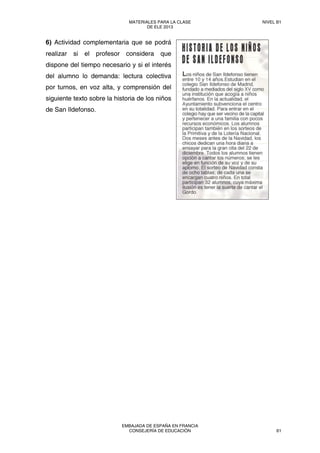 6) Actividad complementaria que se podrá
realizar si el profesor considera que
dispone del tiempo necesario y si el interés
del alumno lo demanda: lectura colectiva
por turnos, en voz alta, y comprensión del
siguiente texto sobre la historia de los niños
de San Ildefonso.
MATERIALES PARA LA CLASE
DE ELE 2013
NIVEL B1
EMBAJADA DE ESPAÑA EN FRANCIA
CONSEJERÍA DE EDUCACIÓN 61
 
