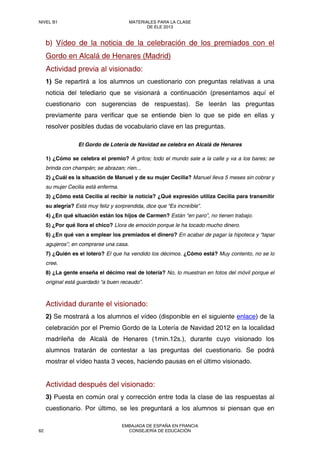 b) Vídeo de la noticia de la celebración de los premiados con el
Gordo en Alcalá de Henares (Madrid)
Actividad previa al visionado:
1) Se repartirá a los alumnos un cuestionario con preguntas relativas a una
noticia del telediario que se visionará a continuación (presentamos aquí el
cuestionario con sugerencias de respuestas). Se leerán las preguntas
previamente para verificar que se entiende bien lo que se pide en ellas y
resolver posibles dudas de vocabulario clave en las preguntas.
El Gordo de Lotería de Navidad se celebra en Alcalá de Henares
1) ¿Cómo se celebra el premio? A gritos; todo el mundo sale a la calle y va a los bares; se
brinda con champán; se abrazan; ríen...
2) ¿Cuál es la situación de Manuel y de su mujer Cecilia? Manuel lleva 5 meses sin cobrar y
su mujer Cecilia está enferma.
3) ¿Cómo está Cecilia al recibir la noticia? ¿Qué expresión utiliza Cecilia para transmitir
su alegría? Está muy feliz y sorprendida, dice que “Es increíble”.
4) ¿En qué situación están los hijos de Carmen? Están “en paro”, no tienen trabajo.
5) ¿Por qué llora el chico? Llora de emoción porque le ha tocado mucho dinero.
6) ¿En qué van a emplear los premiados el dinero? En acabar de pagar la hipoteca y “tapar
agujeros”; en comprarse una casa.
7) ¿Quién es el lotero? El que ha vendido los décimos. ¿Cómo está? Muy contento, no se lo
cree.
8) ¿La gente enseña el décimo real de lotería? No, lo muestran en fotos del móvil porque el
original está guardado “a buen recaudo”.
Actividad durante el visionado:
2) Se mostrará a los alumnos el vídeo (disponible en el siguiente enlace) de la
celebración por el Premio Gordo de la Lotería de Navidad 2012 en la localidad
madrileña de Alcalá de Henares (1min.12s.), durante cuyo visionado los
alumnos tratarán de contestar a las preguntas del cuestionario. Se podrá
mostrar el vídeo hasta 3 veces, haciendo pausas en el último visionado.
Actividad después del visionado:
3) Puesta en común oral y corrección entre toda la clase de las respuestas al
cuestionario. Por último, se les preguntará a los alumnos si piensan que en
NIVEL B1 MATERIALES PARA LA CLASE
DE ELE 2013
62
EMBAJADA DE ESPAÑA EN FRANCIA
CONSEJERÍA DE EDUCACIÓN
 