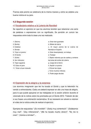 Francia este premio se celebraría de la misma manera y cómo se celebra una
buena noticia en su país.
4.2 Segunda sesión
c) Vocabulario relativo a la Lotería de Navidad
Se repartirá un ejercicio en que los alumnos tendrán que relacionar una serie
de palabras o expresiones con su significado. Se pondrán en común las
respuestas entre toda la clase una vez realizado.
1. Décimo
2. Bombo
3. Celebrar
4. Brindar
5. Tocar un premio
6. El Gordo
7. Sorteo
8. Ser millonario
9. Tapar agujeros
10. Estar en paro
11. Tener a buen recaudo
a. Estar bien guardado
b. Billete de lotería
c. El mayor premio de la Lotería de
Navidad en España
d. Estar desempleado, sin trabajo
e. Festejar
f. Objeto redondo que da vueltas y contiene
las bolas del sorteo de Lotería
g. Juego de la lotería
h. Recibir un premio
i. Chocar las copas
j. Tener muchos millones
k. Poder pagar deudas
d) Expresión de la alegría y la sorpresa
Los alumnos imaginarán que les ha tocado el Gordo y que la televisión ha
venido a entrevistarles. Cada uno deberá expresar en alto una frase de alegría,
para lo que puede apoyarse en las trabajadas en la sesión anterior durante el
visionado de la noticia sobre los premiados por el Gordo 2012. Tratarán de dar
a sus frases una entonación exclamativa. Si es necesario se volverá a visionar
el vídeo de la noticia antes de realizar el ejercicio.
Ejemplos de respuestas: “¡Es increíble!”, “¡Estoy muy contento/a!”, “¡Estábamos
muy mal!”, “¡Soy millonario/a!”, “¡Me ha tocado mucho dinero!”, “No me lo
creo!”, “¡Vamos a brindar!”...
MATERIALES PARA LA CLASE
DE ELE 2013
NIVEL B1
EMBAJADA DE ESPAÑA EN FRANCIA
CONSEJERÍA DE EDUCACIÓN 63
 