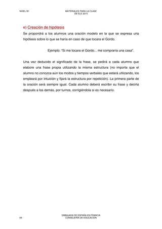 e) Creación de hipótesis
Se propondrá a los alumnos una oración modelo en la que se expresa una
hipótesis sobre lo que se haría en caso de que tocara el Gordo.
Ejemplo: “Si me tocara el Gordo... me compraría una casa”.
Una vez deducido el significado de la frase, se pedirá a cada alumno que
elabore una frase propia utilizando la misma estructura (no importa que el
alumno no conozca aún los modos y tiempos verbales que estará utilizando, los
empleará por intuición y fijará la estructura por repetición). La primera parte de
la oración será siempre igual. Cada alumno deberá escribir su frase y decirla
después a los demás, por turnos, corrigiéndola si es necesario.
NIVEL B1 MATERIALES PARA LA CLASE
DE ELE 2013
64
EMBAJADA DE ESPAÑA EN FRANCIA
CONSEJERÍA DE EDUCACIÓN
 