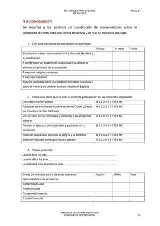 f) Autoevaluación
Se repartirá a los alumnos un cuestionario de autoevaluación sobre lo
aprendido durante esta secuencia didáctica y lo que se necesita mejorar.
1. Con esta secuencia de actividades he aprendido:
Mucho Un poco Nada
Vocabulario nuevo relacionado con la Lotería de Navidad y
su celebración
A comprender un documento audiovisual y a extraer la
información principal de su contenido
A expresar alegría y sorpresa
A expresar hipótesis
Algunos aspectos sobre una tradición navideña española y
sobre la manera de celebrar buenas noticias en España
2. Indica cuál crees que ha sido tu grado de participación en las diferentes actividades:
Describir/Adivinar objetos 0 1 2 3 4 5 6 7 8 9 10
Participar en el comentario sobre el premio Gordo cantado
por los niños de San Ildefonso
0 1 2 3 4 5 6 7 8 9 10
Ver el vídeo de los premiados y contestar a las preguntas
sobre él
0 1 2 3 4 5 6 7 8 9 10
Realizar el ejercicio de vocabulario y participar en su
corrección
0 1 2 3 4 5 6 7 8 9 10
Elaborar frases para expresar la alegría y la sorpresa 0 1 2 3 4 5 6 7 8 9 10
Elaborar hipótesis sobre qué haría si ganara 0 1 2 3 4 5 6 7 8 9 10 
3. Piensa y escribe:
Lo más fácil ha sido……………………………………………………………………
Lo más difícil ha sido…………………………………………………………………..
La actividad más divertida ha sido………………………………………….………..
Grado de dificultad para ti de estas destrezas
desarrolladas en la secuencia
Mucho Medio Bajo
Comprensión oral
Expresión oral
Comprensión escrita
Expresión escrita
MATERIALES PARA LA CLASE
DE ELE 2013
NIVEL B1
EMBAJADA DE ESPAÑA EN FRANCIA
CONSEJERÍA DE EDUCACIÓN 65
 