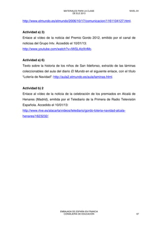 http://www.elmundo.es/elmundo/2006/10/17/comunicacion/1161104127.html.
Actividad a) 3)
Enlace al vídeo de la noticia del Premio Gordo 2012, emitido por el canal de
noticias del Grupo Intv. Accedido el 10/01/13:
http://www.youtube.com/watch?v=IWSL4tzXnMc.
Actividad a) 6)
Texto sobre la historia de los niños de San Ildefonso, extraído de las láminas
coleccionables del aula del diario El Mundo en el siguiente enlace, con el título
“Lotería de Navidad”: http://aula2.elmundo.es/aula/laminas.html.
Actividad b) 2
Enlace al vídeo de la noticia de la celebración de los premiados en Alcalá de
Henares (Madrid), emitida por el Telediario de la Primera de Radio Televisión
Española. Accedido el 10/01/13:
http://www.rtve.es/alacarta/videos/telediario/gordo-loteria-navidad-alcala-
henares/1623232/.
MATERIALES PARA LA CLASE
DE ELE 2013
NIVEL B1
EMBAJADA DE ESPAÑA EN FRANCIA
CONSEJERÍA DE EDUCACIÓN 67
 