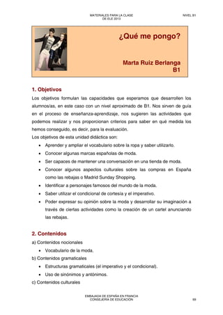 sf
1. Objetivos
Los objetivos formulan las capacidades que esperamos que desarrollen los
alumnos/as, en este caso con un nivel aproximado de B1. Nos sirven de guía
en el proceso de enseñanza-aprendizaje, nos sugieren las actividades que
podemos realizar y nos proporcionan criterios para saber en qué medida los
hemos conseguido, es decir, para la evaluación.
Los objetivos de esta unidad didáctica son:
• Aprender y ampliar el vocabulario sobre la ropa y saber utilizarlo.
• Conocer algunas marcas españolas de moda.
• Ser capaces de mantener una conversación en una tienda de moda.
• Conocer algunos aspectos culturales sobre las compras en España
como las rebajas o Madrid Sunday Shopping.
• Identificar a personajes famosos del mundo de la moda.
• Saber utilizar el condicional de cortesía y el imperativo.
• Poder expresar su opinión sobre la moda y desarrollar su imaginación a
través de ciertas actividades como la creación de un cartel anunciando
las rebajas.
2. Contenidos
a) Contenidos nocionales
• Vocabulario de la moda.
b) Contenidos gramaticales
• Estructuras gramaticales (el imperativo y el condicional).
• Uso de sinónimos y antónimos.
c) Contenidos culturales
¿Qué me pongo?
Marta Ruiz Berlanga
B1
MATERIALES PARA LA CLASE
DE ELE 2013
NIVEL B1
EMBAJADA DE ESPAÑA EN FRANCIA
CONSEJERÍA DE EDUCACIÓN 69
 
