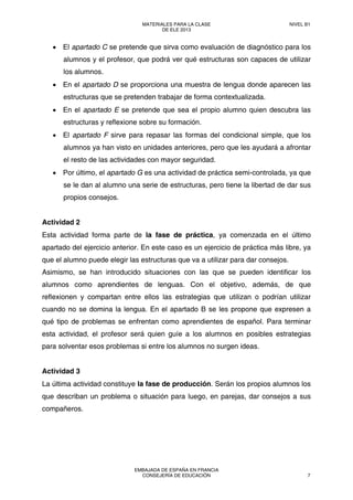 • El apartado C se pretende que sirva como evaluación de diagnóstico para los
alumnos y el profesor, que podrá ver qué estructuras son capaces de utilizar
los alumnos.
• En el apartado D se proporciona una muestra de lengua donde aparecen las
estructuras que se pretenden trabajar de forma contextualizada.
• En el apartado E se pretende que sea el propio alumno quien descubra las
estructuras y reflexione sobre su formación.
• El apartado F sirve para repasar las formas del condicional simple, que los
alumnos ya han visto en unidades anteriores, pero que les ayudará a afrontar
el resto de las actividades con mayor seguridad.
• Por último, el apartado G es una actividad de práctica semi-controlada, ya que
se le dan al alumno una serie de estructuras, pero tiene la libertad de dar sus
propios consejos.
Actividad 2
Esta actividad forma parte de la fase de práctica, ya comenzada en el último
apartado del ejercicio anterior. En este caso es un ejercicio de práctica más libre, ya
que el alumno puede elegir las estructuras que va a utilizar para dar consejos.
Asimismo, se han introducido situaciones con las que se pueden identificar los
alumnos como aprendientes de lenguas. Con el objetivo, además, de que
reflexionen y compartan entre ellos las estrategias que utilizan o podrían utilizar
cuando no se domina la lengua. En el apartado B se les propone que expresen a
qué tipo de problemas se enfrentan como aprendientes de español. Para terminar
esta actividad, el profesor será quien guíe a los alumnos en posibles estrategias
para solventar esos problemas si entre los alumnos no surgen ideas.
Actividad 3
La última actividad constituye la fase de producción. Serán los propios alumnos los
que describan un problema o situación para luego, en parejas, dar consejos a sus
compañeros.
MATERIALES PARA LA CLASE
DE ELE 2013
NIVEL B1
EMBAJADA DE ESPAÑA EN FRANCIA
CONSEJERÍA DE EDUCACIÓN 7
 