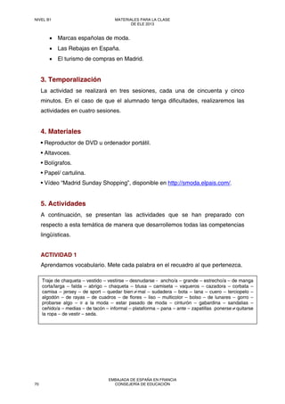 • Marcas españolas de moda.
• Las Rebajas en España.
• El turismo de compras en Madrid.
3. Temporalización
La actividad se realizará en tres sesiones, cada una de cincuenta y cinco
minutos. En el caso de que el alumnado tenga dificultades, realizaremos las
actividades en cuatro sesiones.
4. Materiales
• Reproductor de DVD u ordenador portátil.
• Altavoces.
• Bolígrafos.
• Papel/ cartulina.
• Vídeo “Madrid Sunday Shopping”, disponible en http://smoda.elpais.com/.
5. Actividades
A continuación, se presentan las actividades que se han preparado con
respecto a esta temática de manera que desarrollemos todas las competencias
lingüísticas.
ACTIVIDAD 1
Aprendamos vocabulario. Mete cada palabra en el recuadro al que pertenezca.
Traje de chaqueta – vestido – vestirse – desnudarse - ancho/a – grande – estrecho/a – de manga
corta/larga – falda – abrigo – chaqueta – blusa – camiseta – vaqueros – cazadora – corbata –
camisa – jersey – de sport – quedar bien≠mal – sudadera – bota – lana – cuero – terciopelo –
algodón – de rayas – de cuadros – de flores – liso – multicolor – bolso – de lunares – gorro –
probarse algo – ir a la moda – estar pasado de moda – cinturón – gabardina – sandalias –
ceñido/a – medias – de tacón – informal – plataforma – pana – ante – zapatillas ponerse≠quitarse
la ropa – de vestir – seda.
NIVEL B1 MATERIALES PARA LA CLASE
DE ELE 2013
70
EMBAJADA DE ESPAÑA EN FRANCIA
CONSEJERÍA DE EDUCACIÓN
 