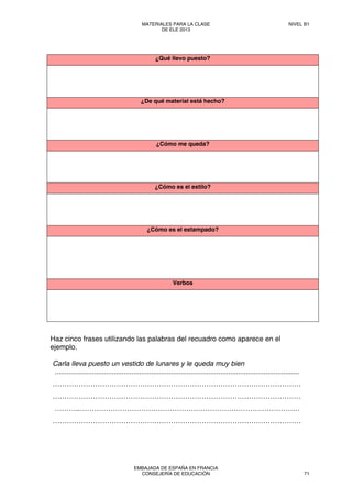 ¿Qué llevo puesto?
¿De qué material está hecho?
¿Cómo me queda?
¿Cómo es el estilo?
¿Cómo es el estampado?
Verbos
Haz cinco frases utilizando las palabras del recuadro como aparece en el
ejemplo.
Carla lleva puesto un vestido de lunares y le queda muy bien
............................................................................................................................
……………………………………………………………………………………………
……………………………………………………………………………………………
………..…………………………………………………………………………………
……………………………………………………………………………………………
MATERIALES PARA LA CLASE
DE ELE 2013
NIVEL B1
EMBAJADA DE ESPAÑA EN FRANCIA
CONSEJERÍA DE EDUCACIÓN 71
 