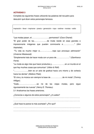 ACTIVIDAD 3
Completa las siguientes frases utilizando las palabras del recuadro para
descubrir qué dicen estos personajes famosos.
inspiración – llevar – inspirarse – poesía – generación – ropa – vestirse – revistas – estilo
“Las modas pasan, el……………………….permanece” (Coco Chanel).
“El gran poder de las.……………..…de moda reside en esas grandes e
impresionante imágenes que pueden conmoverte e………………” (Kim
Hastreiter).
“Tu vida es mucho mejor si...………….…..ropa que provoque admiración”
(Vivienne Westwood).
“Simplemente trato de hacer moda con un poco de…………………” (Gianfranco
Ferré).
“La moda es algo más que hacer productos y…………………en un mundo en el
que hay muchas cosas que comunicar" (Viktor & Rolf).
“…………………..bien es un acto de gratitud hacia uno mismo y de cortesía
hacia los demás” (Stefano Pilati).
“El cine y la música son siempre la base de………...……..de mi moda” (Tommy
Hilfiger).
“Cada………………………..se ríe de las viejas modas, pero sigue
rigurosamente las nuevas” (Henry D. Thoreau).
3.1 Analicemos las frases anteriores.
¿Conocías a algunos de estos personajes? ¿A cuáles?
……………………………………………………………………………………………
……………………………………………………………………………………………
¿Qué frase te parece la más acertada? ¿Por qué?
……………………………………………………………………………….……………
……………………………………………………………………………………………
MATERIALES PARA LA CLASE
DE ELE 2013
NIVEL B1
EMBAJADA DE ESPAÑA EN FRANCIA
CONSEJERÍA DE EDUCACIÓN 73
 