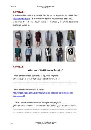 ACTIVIDAD 4
A continuación, vamos a trabajar con la tienda española de moda Zara,
http://www.zara.com/. Te presentamos algunas fotos sacadas de su web.
¡Hablemos! Describe qué llevan puesto los modelos y por último describe lo
que llevas puesto tú.
ACTIVIDAD 5
Vídeo sobre “Madrid Sunday Shopping”
Antes de ver el vídeo, contesta a la siguiente pregunta:
¿Qué te sugiere el título? ¿De qué podría tratar el vídeo?
……………………………………………………………………………………………
……………………………………………………………………………………………
Ahora observa atentamente el vídeo:
http://smoda.elpais.com/videos/nos-vamos-de-compras-los-domingos-nos-
acompanas/62
Una vez visto el vídeo, contesta a las siguientes preguntas:
¿Qué pretende fomentar el ayuntamiento de Madrid? ¿Qué día en concreto?
……………………………………………………………………………………………
……………………………………………………………………………………………
NIVEL B1 MATERIALES PARA LA CLASE
DE ELE 2013
74
EMBAJADA DE ESPAÑA EN FRANCIA
CONSEJERÍA DE EDUCACIÓN
 