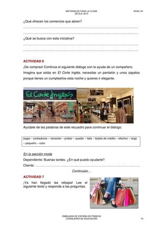 ¿Qué ofrecen los comercios que abren?
……………………………………………………………………………………………
……………………………………………………………………………………………
¿Qué se busca con esta iniciativa?
……………………………………………………………………………………………
……………………………………………………………………………………………
ACTIVIDAD 6
¡De compras! Continúa el siguiente diálogo con la ayuda de un compañero.
Imagina que estás en El Corte Inglés, necesitas un pantalón y unos zapatos
porque tienes un cumpleaños esta noche y quieres ir elegante.
Ayúdate de las palabras de este recuadro para continuar el diálogo:
pagar – probadores – necesitar – probar – quedar – talla – tarjeta de crédito – efectivo – largo
– pequeño – color
En la sección moda
Dependiente: Buenas tardes. ¿En qué puedo ayudarle?
Cliente: ………………………………...…………………….…………………………..
Continúalo…
ACTIVIDAD 7
¡Ya han llegado las rebajas! Lee el
siguiente texto y responde a las preguntas.
MATERIALES PARA LA CLASE
DE ELE 2013
NIVEL B1
EMBAJADA DE ESPAÑA EN FRANCIA
CONSEJERÍA DE EDUCACIÓN 75
 