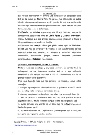 Fuente: Pérez, Judit “Las 4 reglas de oro de las rebajas”.
http://www.nosotras.com/.
LAS REBAJAS
Las rebajas aparecieron por primera vez en los años 30 del pasado siglo
XX, en la ciudad de Nueva York. Al parecer, fue allí donde un audaz
director de grandes almacenes se dio cuenta de que era mucho más
rentable liquidar los excedentes que almacenarlos, sobre todo en sectores
tan cambiantes como el de la moda.
En España, las rebajas aparecieron una década después, fruto de la
competencia despiadada entre El Corte Inglés y Galerías Preciados,
marcas fundadas por dos primos asturianos que emigraron a Cuba e
hicieron del comercio una forma de vida.
Actualmente, las rebajas constituyen poco menos que un fenómeno
social. Las hay de invierno y de verano, y son características por las
enormes colas que generan en grandes y pequeñas superficies
comerciales. Descuentos, gangas, carteles, etiquetas, productos
amontonados,… Rebajas y más rebajas.
¿Comprar o no comprar? Esta es la cuestión.
No te vuelvas loco en rebajas y empieces a comprar sin sentido. Para no
enloquecer, es muy importante analizar qué es lo que realmente
necesitamos. En rebajas, hay que ir con un objetivo claro y a por la
prenda esa que tanto queríamos.
Pero para hacerte más fácil las compras en rebajas... ¡sigue estos
consejos!
1. Compra aquella prenda de temporada con la que llevas soñando desde
que la viste y no la compraste por falta de dinero.
2. Compra aquella prenda de calidad que sabes que no pasará de moda.
3. Date un capricho si te apetece. Pero solo uno. Si te gustaron aquellos
zapatos de cine... ¡Hazte con ellos aunque solo te los pongas una vez!
4. Nunca compres una prenda de un color que no te favorezca con el
hecho de que es barato.
5. No cometas el error de comprarte una prenda que no sea tu talla para
arreglarla o adelgazarte y entrar en ella.
NIVEL B1 MATERIALES PARA LA CLASE
DE ELE 2013
76
EMBAJADA DE ESPAÑA EN FRANCIA
CONSEJERÍA DE EDUCACIÓN
 