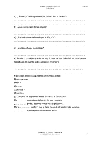 a) ¿Cuándo y dónde aparecen por primera vez la rebajas?
……………………………………………………………………………………………
……………………………………………………………………………………………
b) ¿Cuál es el origen de las rebajas?
……………………………………………………………………………………………
……………………………………………………………………………………………
c) ¿Por qué aparecen las rebajas en España?
……………………………………………………………………………………………
……………………………………………………………………………………………
d) ¿Qué constituyen las rebajas?
……………………………………………………………………………………………
……………………………………………………………………………………………
e) Escribe 3 consejos que debes seguir para hacerte más fácil las compras en
las rebajas. Recuerda: debes utilizar el imperativo.
…………………………………………………………………………………………
…………………………………………………………………………………………
…………………………………………………………………………………………
f) Busca en el texto las palabras antónimas a estas:
Desfavorezca =
Difícil =
Oscuro =
Aumentos =
Cobarde =
g) Completa las siguientes frases utilizando el condicional.
Me………….. (gustar) una talla más de esta camiseta
¿……………. (poder) decirme dónde está el probador?
María……………. (preferir) que la falda fuese de otro color más llamativo
………………. (querer) descambiar estas botas.
MATERIALES PARA LA CLASE
DE ELE 2013
NIVEL B1
EMBAJADA DE ESPAÑA EN FRANCIA
CONSEJERÍA DE EDUCACIÓN 77
 