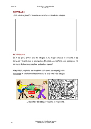 ACTIVIDAD 8
¡Utiliza tu imaginación! Inventa un cartel anunciando las rebajas.
ACTIVIDAD 9
Es 1 de julio, primer día de rebajas. A tu mejor amigo/a le encanta ir de
compras y te pide que le acompañes. Decides acompañarle pero sabes que no
será uno de tus mejores días, ¡odias las rebajas!
Por parejas, explicad las imágenes con ayuda de las preguntas.
Recuerda: A uno le encanta comprar y el otro odia ir de rebajas.
¿Te gusta ir de rebajas? Razona tu respuesta.
NIVEL B1 MATERIALES PARA LA CLASE
DE ELE 2013
78
EMBAJADA DE ESPAÑA EN FRANCIA
CONSEJERÍA DE EDUCACIÓN
 