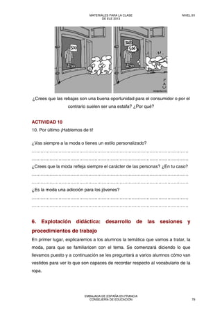 ¿Crees que las rebajas son una buena oportunidad para el consumidor o por el
contrario suelen ser una estafa? ¿Por qué?
ACTIVIDAD 10
10. Por último ¡Hablemos de ti!
¿Vas siempre a la moda o tienes un estilo personalizado?
……………………………………………………………………………………………
……………………………………………………………………………………………
¿Crees que la moda refleja siempre el carácter de las personas? ¿En tu caso?
……………………………………………………………………………………………
……………………………………………………………………………………………
¿Es la moda una adicción para los jóvenes?
……………………………………………………………………………………………
……………………………………………………………………………………………
6. Explotación didáctica: desarrollo de las sesiones y
procedimientos de trabajo
En primer lugar, explicaremos a los alumnos la temática que vamos a tratar, la
moda, para que se familiaricen con el tema. Se comenzará diciendo lo que
llevamos puesto y a continuación se les preguntará a varios alumnos cómo van
vestidos para ver lo que son capaces de recordar respecto al vocabulario de la
ropa.
MATERIALES PARA LA CLASE
DE ELE 2013
NIVEL B1
EMBAJADA DE ESPAÑA EN FRANCIA
CONSEJERÍA DE EDUCACIÓN 79
 