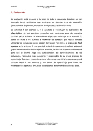 5. Evaluación
La evaluación está presente a lo largo de toda la secuencia didáctica: se han
intentado incluir actividades que implicaran los distintos tipos de evaluación
(evaluación de diagnóstico, evaluación en el proceso y evaluación final)
La actividad 1 del apartado A y el apartado C constituyen la evaluación de
diagnóstico, ya que permiten comprobar qué estructuras para dar consejos
conocen ya los alumnos. La evaluación en el proceso se incluye en el apartado G,
donde se invita a los alumnos a reformular los consejos que habían pensado
utilizando las estructuras que se acaban de trabajar. Por último, la evaluación final
aparece en la actividad 3, que permitirá tanto al alumno como al profesor valorar el
grado de consecución de los objetivos. Además, la ficha de autoevaluación servirá
para que el alumno haga una autovaloración del aprovechamiento de las
actividades, haciéndolo más consciente y responsable de su propio proceso de
aprendizaje. Asimismo, proporcionará una información muy útil al profesor que podrá
conocer mejor a sus alumnos y sus estilos de aprendizaje para hacer las
modificaciones oportunas en futuras explotaciones de la misma secuencia u otras.
NIVEL B1 MATERIALES PARA LA CLASE
DE ELE 2013
8
EMBAJADA DE ESPAÑA EN FRANCIA
CONSEJERÍA DE EDUCACIÓN
 