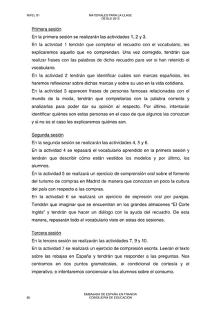 Primera sesión
En la primera sesión se realizarán las actividades 1, 2 y 3.
En la actividad 1 tendrán que completar el recuadro con el vocabulario, les
explicaremos aquello que no comprendan. Una vez corregido, tendrán que
realizar frases con las palabras de dicho recuadro para ver si han retenido el
vocabulario.
En la actividad 2 tendrán que identificar cuáles son marcas españolas, les
haremos reflexionar sobre dichas marcas y sobre su uso en la vida cotidiana.
En la actividad 3 aparecen frases de personas famosas relacionadas con el
mundo de la moda, tendrán que completarlas con la palabra correcta y
analizarlas para poder dar su opinión al respecto. Por último, intentarán
identificar quiénes son estas personas en el caso de que algunos las conozcan
y si no es el caso les explicaremos quiénes son.
Segunda sesión
En la segunda sesión se realizarán las actividades 4, 5 y 6.
En la actividad 4 se repasará el vocabulario aprendido en la primera sesión y
tendrán que describir cómo están vestidos los modelos y por último, los
alumnos.
En la actividad 5 se realizará un ejercicio de comprensión oral sobre el fomento
del turismo de compras en Madrid de manera que conozcan un poco la cultura
del país con respecto a las compras.
En la actividad 6 se realizará un ejercicio de expresión oral por parejas.
Tendrán que imaginar que se encuentran en los grandes almacenes “El Corte
Inglés” y tendrán que hacer un diálogo con la ayuda del recuadro. De esta
manera, repasarán todo el vocabulario visto en estas dos sesiones.
Tercera sesión
En la tercera sesión se realizarán las actividades 7, 9 y 10.
En la actividad 7 se realizará un ejercicio de compresión escrita. Leerán el texto
sobre las rebajas en España y tendrán que responder a las preguntas. Nos
centramos en dos puntos gramaticales, el condicional de cortesía y el
imperativo, e intentaremos concienciar a los alumnos sobre el consumo.
NIVEL B1 MATERIALES PARA LA CLASE
DE ELE 2013
80
EMBAJADA DE ESPAÑA EN FRANCIA
CONSEJERÍA DE EDUCACIÓN
 