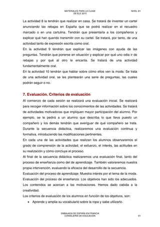 La actividad 8 la tendrán que realizar en casa. Se tratará de inventar un cartel
anunciando las rebajas en España que se podrá realizar en el recuadro
marcado o en una cartulina. Tendrán que presentarla a los compañeros y
explicar qué han querido transmitir con su cartel. Se tratará, por tanto, de una
actividad tanto de expresión escrita como oral.
En la actividad 9 tendrán que explicar las imágenes con ayuda de las
preguntas. Tendrán que ponerse en situación y explicar por qué uno odia ir de
rebajas y por qué al otro le encanta. Se tratará de una actividad
fundamentalmente oral.
En la actividad 10 tendrán que hablar sobre cómo ellos ven la moda. Se trata
de una actividad oral, se les plantearán una serie de preguntas, las cuales
podrán seguir o no.
7. Evaluación. Criterios de evaluación
Al comienzo de cada sesión se realizará una evaluación inicial. Se realizará
para recoger información sobre los conocimientos de las actividades. Se tratará
de actividades motivadoras que impliquen mayor participación del alumno. Por
ejemplo, se le pedirá a un alumno que describa lo que lleva puesto un
compañero y los demás tendrán que averiguar de qué compañero se trata.
Durante la secuencia didáctica, realizaremos una evaluación continua y
formativa, introduciendo las modificaciones pertinentes.
En cada una de las actividades que realizan los alumnos observaremos el
grado de comprensión de la actividad, el esfuerzo, el interés, las actitudes en
su realización y cómo concluye el proceso.
Al final de la secuencia didáctica realizaremos una evaluación final, tanto del
proceso de enseñanza como del de aprendizaje. También valoraremos nuestra
propia intervención, evaluando la eficacia del desarrollo de la secuencia.
Evaluación del proceso de aprendizaje: Muestra interés por el tema de la moda.
Evaluación del proceso de enseñanza: Los objetivos han sido los adecuados.
Los contenidos se acercan a las motivaciones. Hemos dado cabida a la
creatividad.
Los criterios de evaluación de los alumnos en función de los objetivos, son:
• Aprende y amplia su vocabulario sobre la ropa y sabe utilizarlo.
MATERIALES PARA LA CLASE
DE ELE 2013
NIVEL B1
EMBAJADA DE ESPAÑA EN FRANCIA
CONSEJERÍA DE EDUCACIÓN 81
 