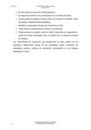 • Conoce algunas marcas de moda españolas.
• Es capaz de mantener una conversación en una tienda de moda.
• Conoce algunos aspectos cultures sobre las compras en España como
las rebajas o Madrid Sunday Shopping.
• Identifica a personajes famosos del mundo de la moda.
• Sabe utilizar el condicional de cortesía y el imperativo.
• Puede expresar su opinión sobre la moda y desarrolla su imaginación a
través de ciertas actividades como la creación de un cartel anunciando
las rebajas.
Los instrumentos de evaluación que utilizaremos en esta unidad son los
siguientes: Observación directa de las actividades orales, corrección de
actividades escritas, criterios de evaluación, participación en los trabajos
realizados en clase…
NIVEL B1 MATERIALES PARA LA CLASE
DE ELE 2013
82
EMBAJADA DE ESPAÑA EN FRANCIA
CONSEJERÍA DE EDUCACIÓN
 