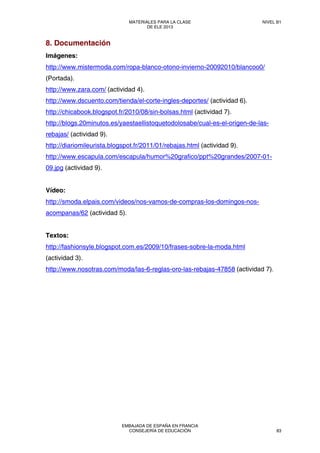 8. Documentación
Imágenes:
http://www.mistermoda.com/ropa-blanco-otono-invierno-20092010/blancoo0/
(Portada).
http://www.zara.com/ (actividad 4).
http://www.dscuento.com/tienda/el-corte-ingles-deportes/ (actividad 6).
http://chicabook.blogspot.fr/2010/08/sin-bolsas.html (actividad 7).
http://blogs.20minutos.es/yaestaellistoquetodolosabe/cual-es-el-origen-de-las-
rebajas/ (actividad 9).
http://diariomileurista.blogspot.fr/2011/01/rebajas.html (actividad 9).
http://www.escapula.com/escapula/humor%20grafico/ppt%20grandes/2007-01-
09.jpg (actividad 9).
Vídeo:
http://smoda.elpais.com/videos/nos-vamos-de-compras-los-domingos-nos-
acompanas/62 (actividad 5).
Textos:
http://fashionsyle.blogspot.com.es/2009/10/frases-sobre-la-moda.html
(actividad 3).
http://www.nosotras.com/moda/las-6-reglas-oro-las-rebajas-47858 (actividad 7).
MATERIALES PARA LA CLASE
DE ELE 2013
NIVEL B1
EMBAJADA DE ESPAÑA EN FRANCIA
CONSEJERÍA DE EDUCACIÓN 83
 